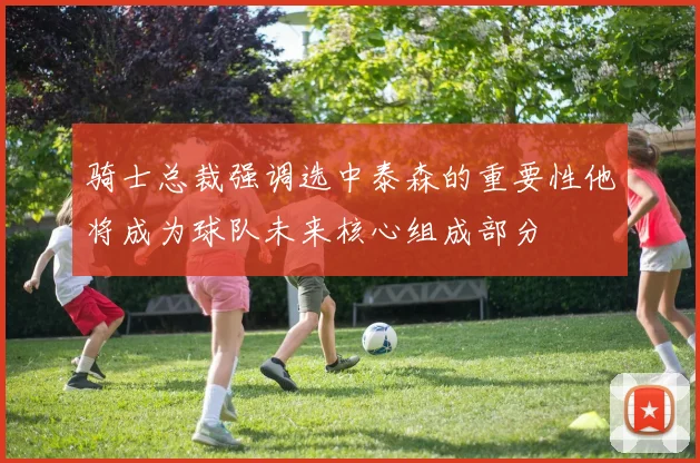 骑士总裁强调选中泰森的重要性他将成为球队未来核心组成部分