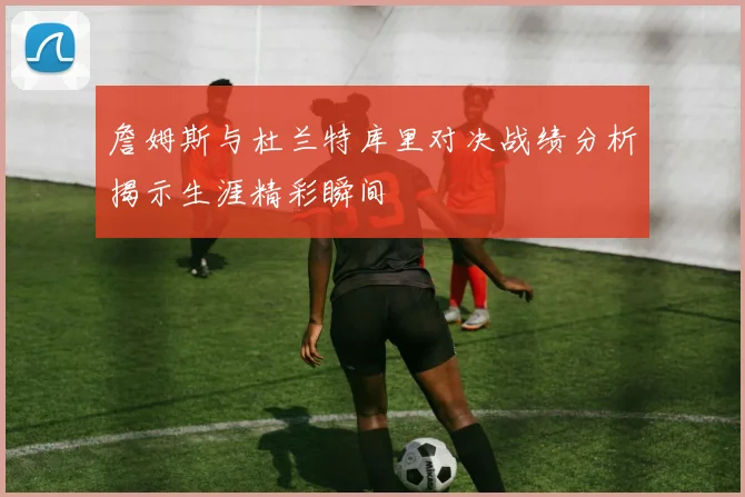詹姆斯与杜兰特库里对决战绩分析揭示生涯精彩瞬间