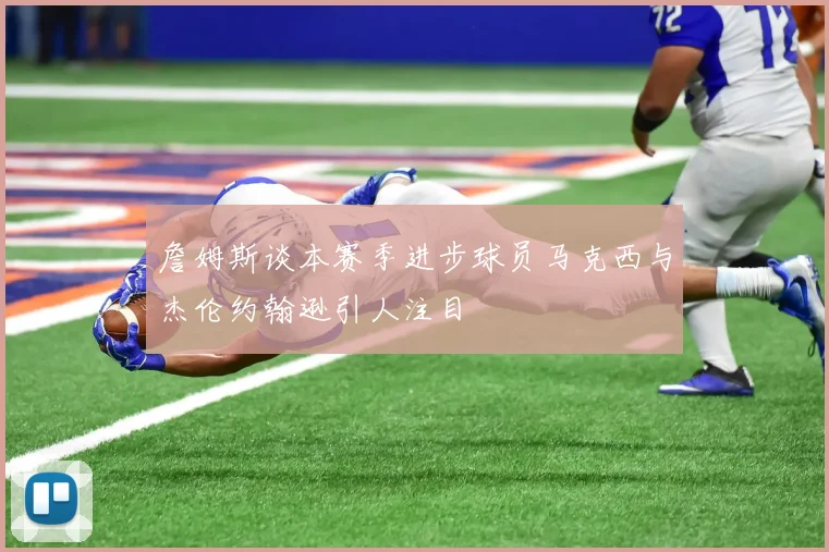 詹姆斯谈本赛季进步球员马克西与杰伦约翰逊引人注目