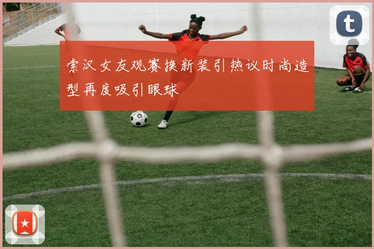 索汉女友观赛换新装引热议时尚造型再度吸引眼球