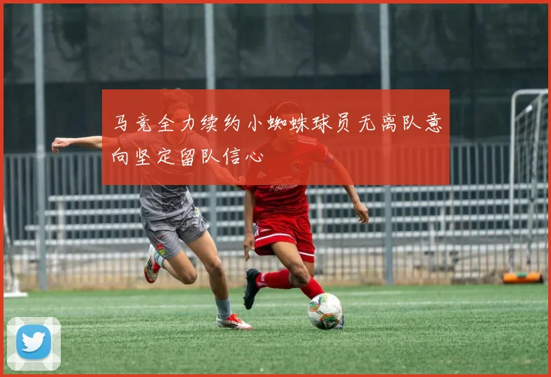 马竞全力续约小蜘蛛球员无离队意向坚定留队信心