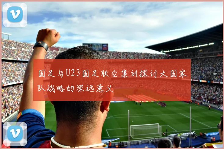 国足与U23国足联合集训探讨大国家队战略的深远意义