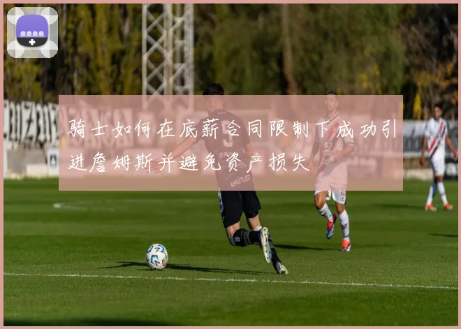 骑士如何在底薪合同限制下成功引进詹姆斯并避免资产损失