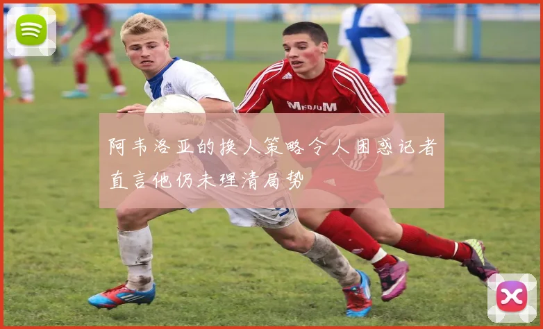 阿韦洛亚的换人策略令人困惑记者直言他仍未理清局势