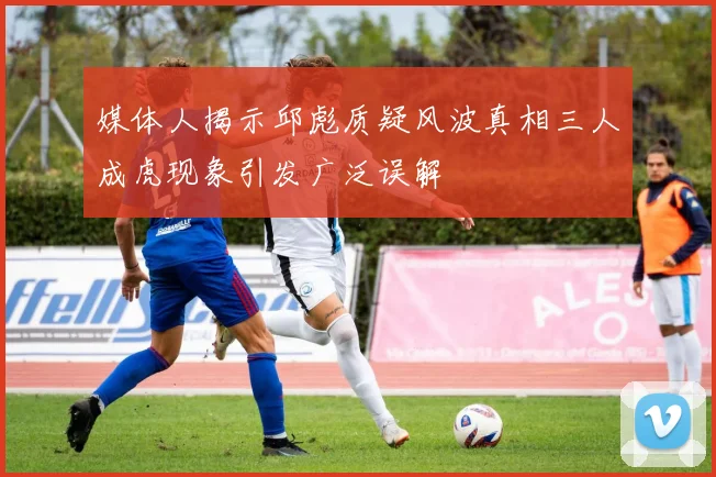 媒体人揭示邱彪质疑风波真相三人成虎现象引发广泛误解